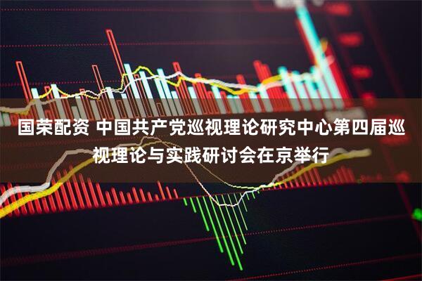 国荣配资 中国共产党巡视理论研究中心第四届巡视理论与实践研讨会在京举行