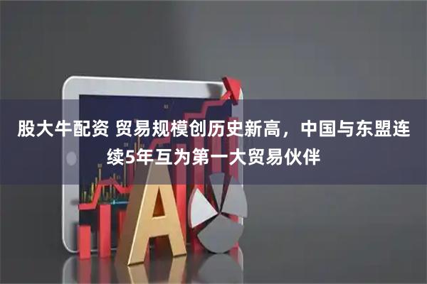 股大牛配资 贸易规模创历史新高，中国与东盟连续5年互为第一大贸易伙伴