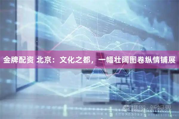 金牌配资 北京：文化之都，一幅壮阔图卷纵情铺展
