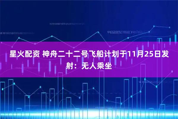 星火配资 神舟二十二号飞船计划于11月25日发射：无人乘坐