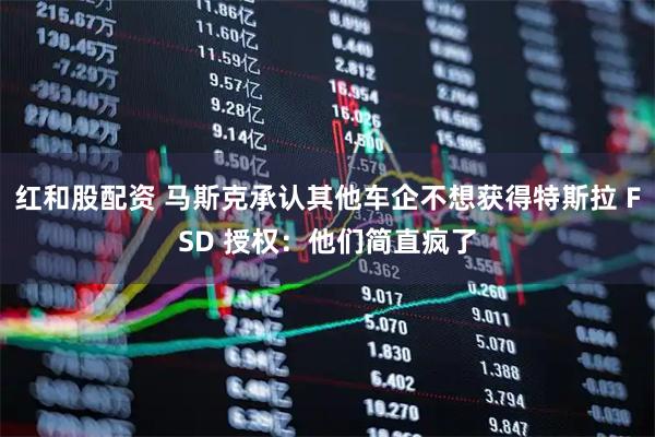红和股配资 马斯克承认其他车企不想获得特斯拉 FSD 授权：他们简直疯了