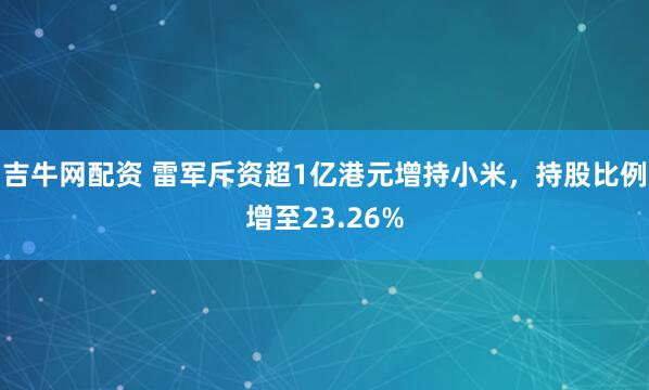 吉牛网配资 雷军斥资超1亿港元增持小米，持股比例增至23.26%