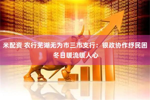 米配资 农行芜湖无为市三市支行：银政协作纾民困 冬日暖流暖人心