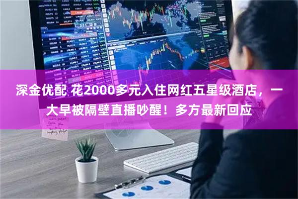 深金优配 花2000多元入住网红五星级酒店，一大早被隔壁直播吵醒！多方最新回应