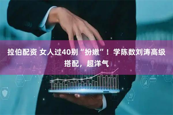 拉伯配资 女人过40别“扮嫩”！学陈数刘涛高级搭配，超洋气