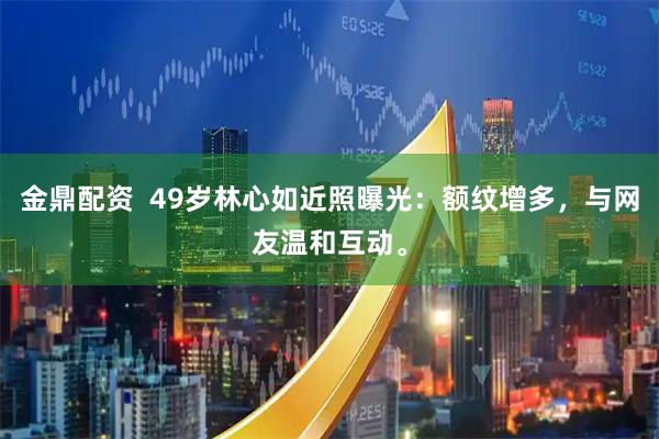 金鼎配资  49岁林心如近照曝光：额纹增多，与网友温和互动。