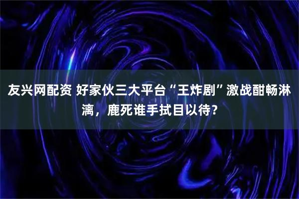 友兴网配资 好家伙三大平台“王炸剧”激战酣畅淋漓，鹿死谁手拭目以待？