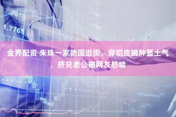 金界配资 朱珠一家德国逛街，穿貂皮臃肿显土气，挤兑老公被网友怒喷