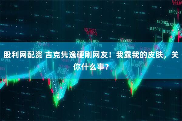 股利网配资 吉克隽逸硬刚网友！我露我的皮肤，关你什么事？
