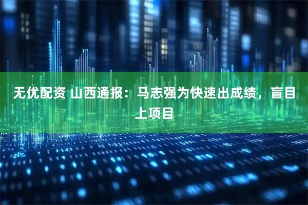 无优配资 山西通报：马志强为快速出成绩，盲目上项目