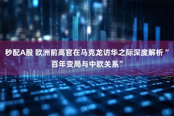 秒配A股 欧洲前高官在马克龙访华之际深度解析“百年变局与中欧关系”