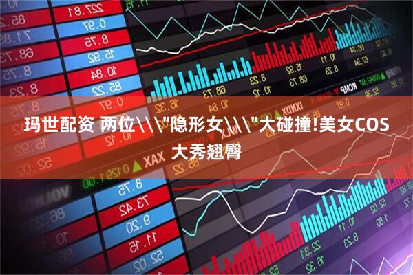 玛世配资 两位\＂隐形女\＂大碰撞!美女COS大秀翘臀