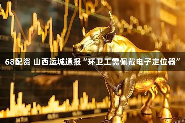 68配资 山西运城通报“环卫工需佩戴电子定位器”