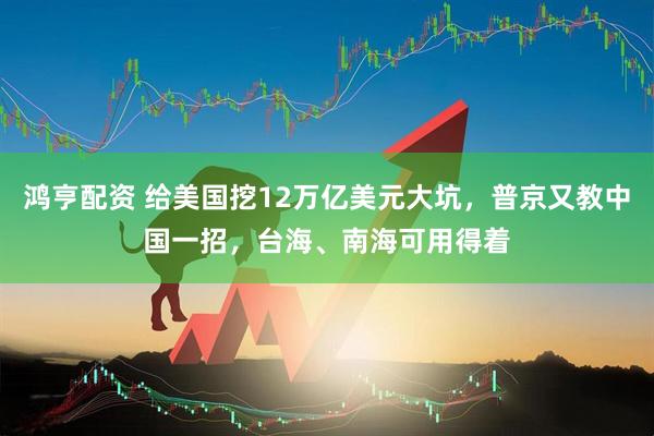 鸿亨配资 给美国挖12万亿美元大坑，普京又教中国一招，台海、南海可用得着