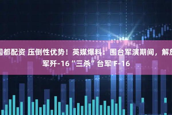 国都配资 压倒性优势！英媒爆料：围台军演期间，解放军歼-16“三杀”台军 F-16
