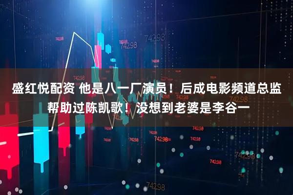 盛红悦配资 他是八一厂演员！后成电影频道总监 帮助过陈凯歌！没想到老婆是李谷一