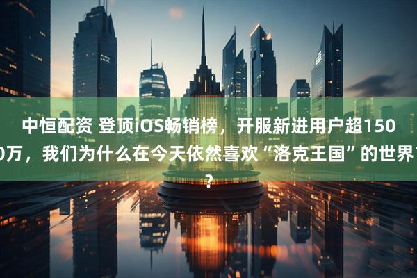 中恒配资 登顶iOS畅销榜，开服新进用户超1500万，我们为什么在今天依然喜欢“洛克王国”的世界？