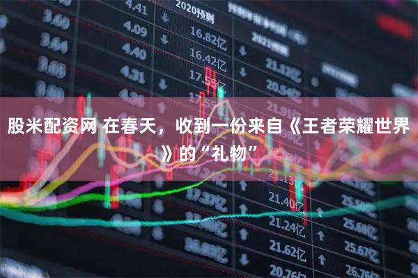 股米配资网 在春天，收到一份来自《王者荣耀世界》的“礼物”