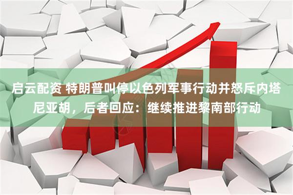 启云配资 特朗普叫停以色列军事行动并怒斥内塔尼亚胡，后者回应：继续推进黎南部行动